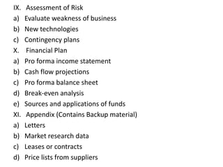 IX. Assessment of Risk
a) Evaluate weakness of business
b) New technologies
c) Contingency plans
X. Financial Plan
a) Pro forma income statement
b) Cash flow projections
c) Pro forma balance sheet
d) Break-even analysis
e) Sources and applications of funds
XI. Appendix (Contains Backup material)
a) Letters
b) Market research data
c) Leases or contracts
d) Price lists from suppliers
 