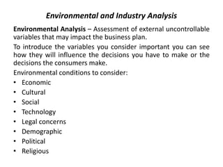 Environmental and Industry Analysis
Environmental Analysis – Assessment of external uncontrollable
variables that may impact the business plan.
To introduce the variables you consider important you can see
how they will influence the decisions you have to make or the
decisions the consumers make.
Environmental conditions to consider:
• Economic
• Cultural
• Social
• Technology
• Legal concerns
• Demographic
• Political
• Religious
 