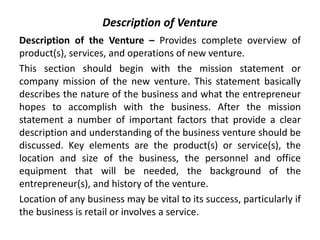 Description of Venture
Description of the Venture – Provides complete overview of
product(s), services, and operations of new venture.
This section should begin with the mission statement or
company mission of the new venture. This statement basically
describes the nature of the business and what the entrepreneur
hopes to accomplish with the business. After the mission
statement a number of important factors that provide a clear
description and understanding of the business venture should be
discussed. Key elements are the product(s) or service(s), the
location and size of the business, the personnel and office
equipment that will be needed, the background of the
entrepreneur(s), and history of the venture.
Location of any business may be vital to its success, particularly if
the business is retail or involves a service.
 