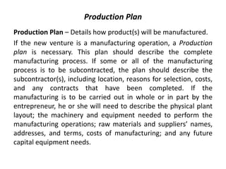 Production Plan
Production Plan – Details how product(s) will be manufactured.
If the new venture is a manufacturing operation, a Production
plan is necessary. This plan should describe the complete
manufacturing process. If some or all of the manufacturing
process is to be subcontracted, the plan should describe the
subcontractor(s), including location, reasons for selection, costs,
and any contracts that have been completed. If the
manufacturing is to be carried out in whole or in part by the
entrepreneur, he or she will need to describe the physical plant
layout; the machinery and equipment needed to perform the
manufacturing operations; raw materials and suppliers’ names,
addresses, and terms, costs of manufacturing; and any future
capital equipment needs.
 