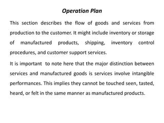 Operation Plan
This section describes the flow of goods and services from
production to the customer. It might include inventory or storage
of manufactured products, shipping, inventory control
procedures, and customer support services.
It is important to note here that the major distinction between
services and manufactured goods is services involve intangible
performances. This implies they cannot be touched seen, tasted,
heard, or felt in the same manner as manufactured products.
 