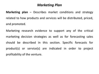 Marketing Plan
Marketing plan – Describes market conditions and strategy
related to how products and services will be distributed, priced,
and promoted.
Marketing research evidence to support any of the critical
marketing decision strategies as well as for forecasting sales
should be described in this section. Specific forecasts for
product(s) or service(s) are indicated in order to project
profitability of the venture.
 