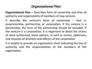 Organizational Plan
Organizational Plan – Describes form of ownership and lines of
authority and responsibility of members of new venture.
It describe the venture’s form of ownership – that is,
proprietorship, partnership, or corporation. If the venture is a
partnership, the term of the partnership should be included. If
the venture is a corporation, it is important to detail the shares
of stock authorized, share options, as well as names, addresses,
and resumes of directors and officers of the corporation.
It is helpful to provide an organization chart indicating the line of
authority and the responsibilities of the members of the
organization.
 