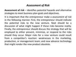 Assessment of Risk
Assessment of risk – identifies potential hazards and alternative
strategies to meet business plan goals and objectives.
It is important that the entrepreneur make a assessment of risk
in the following manner. First, the entrepreneur should indicate
the potential risks to the new venture. Next should be a
discussion of what might happen if these risks become reality.
Finally, the entrepreneur should discuss the strategy that will be
employed to either prevent, minimize, or respond to the risks
should they occur. Major risks for a new venture could result
from a competitor’s reaction: weaknesses in the marketing,
production, or management team; and new advance technology
that might render the new product obsolete.
 