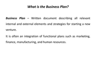 What is the Business Plan?
Business Plan – Written document describing all relevant
internal and external elements and strategies for starting a new
venture.
It is often an integration of functional plans such as marketing,
finance, manufacturing, and human resources.
 