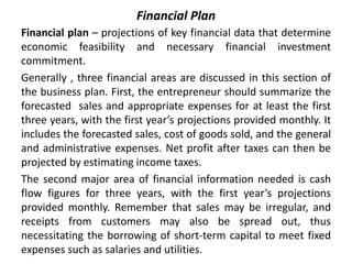 Financial Plan
Financial plan – projections of key financial data that determine
economic feasibility and necessary financial investment
commitment.
Generally , three financial areas are discussed in this section of
the business plan. First, the entrepreneur should summarize the
forecasted sales and appropriate expenses for at least the first
three years, with the first year’s projections provided monthly. It
includes the forecasted sales, cost of goods sold, and the general
and administrative expenses. Net profit after taxes can then be
projected by estimating income taxes.
The second major area of financial information needed is cash
flow figures for three years, with the first year’s projections
provided monthly. Remember that sales may be irregular, and
receipts from customers may also be spread out, thus
necessitating the borrowing of short-term capital to meet fixed
expenses such as salaries and utilities.
 