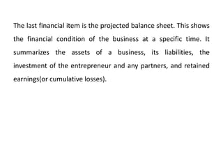 The last financial item is the projected balance sheet. This shows
the financial condition of the business at a specific time. It
summarizes the assets of a business, its liabilities, the
investment of the entrepreneur and any partners, and retained
earnings(or cumulative losses).
 
