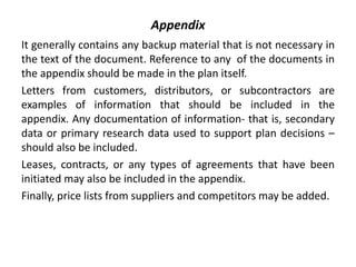 Appendix
It generally contains any backup material that is not necessary in
the text of the document. Reference to any of the documents in
the appendix should be made in the plan itself.
Letters from customers, distributors, or subcontractors are
examples of information that should be included in the
appendix. Any documentation of information- that is, secondary
data or primary research data used to support plan decisions –
should also be included.
Leases, contracts, or any types of agreements that have been
initiated may also be included in the appendix.
Finally, price lists from suppliers and competitors may be added.
 
