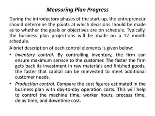 Measuring Plan Progress
During the introductory phases of the start-up, the entrepreneur
should determine the points at which decisions should be made
as to whether the goals or objectives are on schedule. Typically,
the business plan projections will be made on a 12 month
schedule.
A brief description of each control elements is given below:
• Inventory control. By controlling inventory, the firm can
ensure maximum service to the customer. The faster the firm
gets back its investment in raw materials and finished goods,
the faster that capital can be reinvested to meet additional
customer needs.
• Production control. Compare the cost figures estimated in the
business plan with day-to-day operation costs. This will help
to control the machine time, worker hours, process time,
delay time, and downtime cost.
 