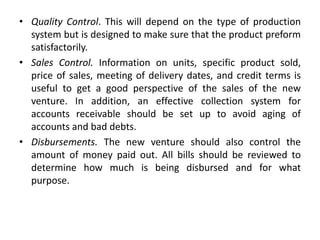 • Quality Control. This will depend on the type of production
system but is designed to make sure that the product preform
satisfactorily.
• Sales Control. Information on units, specific product sold,
price of sales, meeting of delivery dates, and credit terms is
useful to get a good perspective of the sales of the new
venture. In addition, an effective collection system for
accounts receivable should be set up to avoid aging of
accounts and bad debts.
• Disbursements. The new venture should also control the
amount of money paid out. All bills should be reviewed to
determine how much is being disbursed and for what
purpose.
 