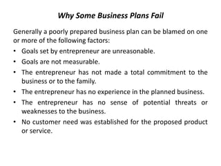 Why Some Business Plans Fail
Generally a poorly prepared business plan can be blamed on one
or more of the following factors:
• Goals set by entrepreneur are unreasonable.
• Goals are not measurable.
• The entrepreneur has not made a total commitment to the
business or to the family.
• The entrepreneur has no experience in the planned business.
• The entrepreneur has no sense of potential threats or
weaknesses to the business.
• No customer need was established for the proposed product
or service.
 