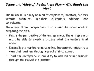Scope and Value of the Business Plan – Who Reads the
Plan?
The Business Plan may be read by employees, investors, bankers,
venture capitalists, suppliers, customers, advisors, and
consultants.
There are three perspectives that should be considered in
preparing the plan.
• First is the perspective of the entrepreneur. The entrepreneur
must be able to clearly articulate what the venture is all
about.
• Second is the marketing perspective. Entrepreneur must try to
view their business through eyes of their customer.
• Third, the entrepreneur should try to view his or her business
through the eyes of the investor.
 