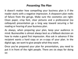 Presenting The Plan
It doesn't matter how compelling your business plan is if the
reader starts with a negative impression. A shopworn plan reeks
of failure from the get-go. Make sure the cosmetics are right:
Clean paper, crisp font, clear pictures and a professional (no
colloquial) presentation go a long way toward securing a fair
reading or hearing of your business plan.
As always, when preparing your plan, keep your audience in
mind. Businesslike is almost always best as a fallback decision on
how to make a good first impression. Also ask in advance if the
recipient wants a hard copy or an e-copy of your plan. In the
digital age, we want to give people what they want.
Once you’ve prepared your plan for presentation, you need to
put it in front of the right people. There are six steps for doing
so:
 