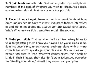 1. Obtain leads and referrals. Find names, addresses and phone
numbers of the type of investors you wish to target. Ask people
you know for referrals. Network as much as possible.
2. Research your target. Learn as much as possible about how
much money people have to invest, industries they’re interested
in and other requirements. Search venture capital directories,
Who’s Who, news articles, websites and similar sources.
3. Make your pitch. First, email or mail an introductory letter to
your target letting them know you have a plan you'd like to send.
Sending unsolicited, unanticipated business plans with a mere
cover letter won't typically get your plan read. Not only are most
people too busy to read whatever comes across their desk or
lands in their inboxes, they also don't want to be sued someday
for “stealing your ideas,” even if they never read your plan.
 