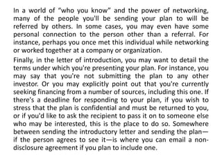 In a world of “who you know” and the power of networking,
many of the people you'll be sending your plan to will be
referred by others. In some cases, you may even have some
personal connection to the person other than a referral. For
instance, perhaps you once met this individual while networking
or worked together at a company or organization.
Finally, in the letter of introduction, you may want to detail the
terms under which you're presenting your plan. For instance, you
may say that you're not submitting the plan to any other
investor. Or you may explicitly point out that you're currently
seeking financing from a number of sources, including this one. If
there's a deadline for responding to your plan, if you wish to
stress that the plan is confidential and must be returned to you,
or if you'd like to ask the recipient to pass it on to someone else
who may be interested, this is the place to do so. Somewhere
between sending the introductory letter and sending the plan—
if the person agrees to see it—is where you can email a non-
disclosure agreement if you plan to include one.
 