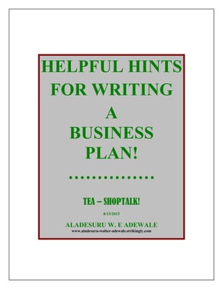 HELPFUL HINTS
FOR WRITING
A
BUSINESS
PLAN!
……………
TEA – SHOPTALK!
8/15/2015
ALADESURU W. E ADEWALE
www.aladesuru-walter-adewale.strikingly.com
 