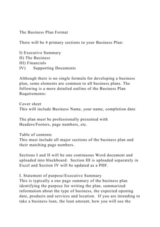 The Business Plan Format
There will be 4 primary sections to your Business Plan:
I) Executive Summary
II) The Business
III) Financials
IV) Supporting Documents
Although there is no single formula for developing a business
plan, some elements are common to all business plans. The
following is a more detailed outline of the Business Plan
Requirements:
Cover sheet
This will include Business Name, your name, completion date.
The plan must be professionally presented with
Headers/Footers, page numbers, etc.
Table of contents
This must include all major sections of the business plan and
their matching page numbers.
Sections I and II will be one continuous Word document and
uploaded into blackboard. Section III is uploaded separately in
Excel and Section IV will be updated as a PDF.
I. Statement of purpose/Executive Summary
This is typically a one page summary of the business plan
identifying the purpose for writing the plan, summarized
information about the type of business, the expected opening
date, products and services and location. If you are intending to
take a business loan, the loan amount, how you will use the
 