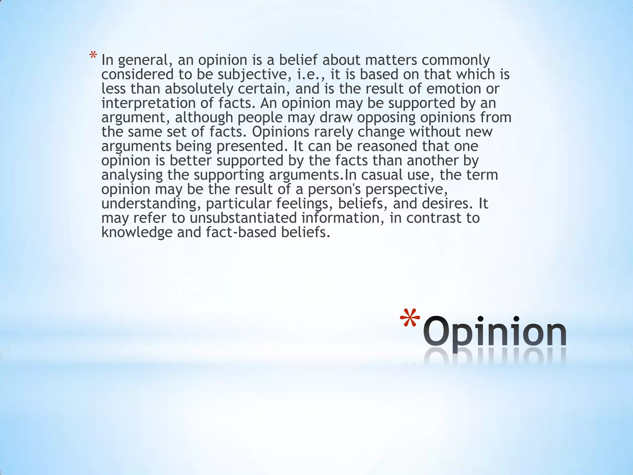 *
* In general, an opinion is a belief about matters commonly
considered to be subjective, i.e., it is based on that which is
less than absolutely certain, and is the result of emotion or
interpretation of facts. An opinion may be supported by an
argument, although people may draw opposing opinions from
the same set of facts. Opinions rarely change without new
arguments being presented. It can be reasoned that one
opinion is better supported by the facts than another by
analysing the supporting arguments.In casual use, the term
opinion may be the result of a person's perspective,
understanding, particular feelings, beliefs, and desires. It
may refer to unsubstantiated information, in contrast to
knowledge and fact-based beliefs.
 