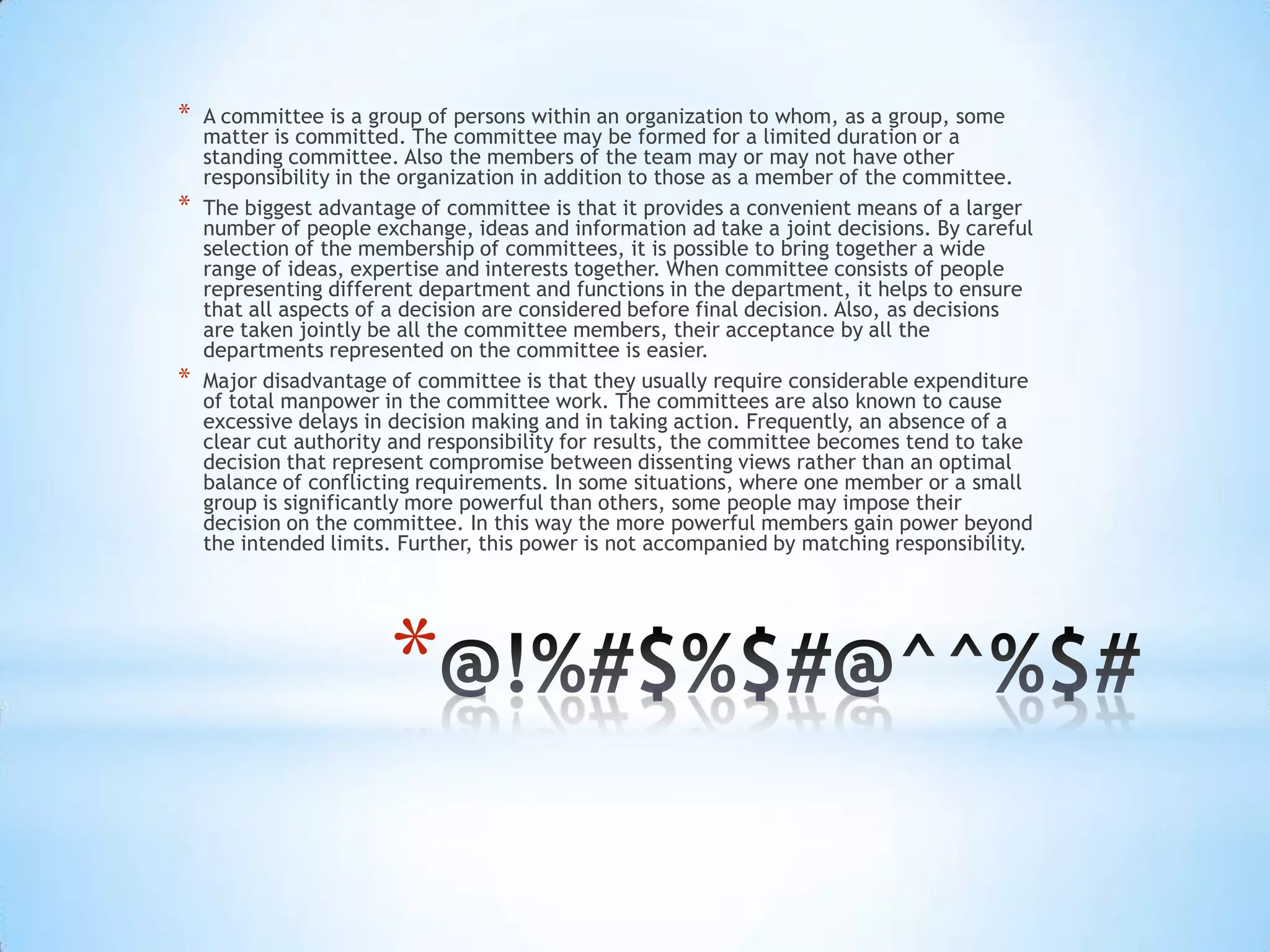 *
* A committee is a group of persons within an organization to whom, as a group, some
matter is committed. The committee may be formed for a limited duration or a
standing committee. Also the members of the team may or may not have other
responsibility in the organization in addition to those as a member of the committee.
* The biggest advantage of committee is that it provides a convenient means of a larger
number of people exchange, ideas and information ad take a joint decisions. By careful
selection of the membership of committees, it is possible to bring together a wide
range of ideas, expertise and interests together. When committee consists of people
representing different department and functions in the department, it helps to ensure
that all aspects of a decision are considered before final decision. Also, as decisions
are taken jointly be all the committee members, their acceptance by all the
departments represented on the committee is easier.
* Major disadvantage of committee is that they usually require considerable expenditure
of total manpower in the committee work. The committees are also known to cause
excessive delays in decision making and in taking action. Frequently, an absence of a
clear cut authority and responsibility for results, the committee becomes tend to take
decision that represent compromise between dissenting views rather than an optimal
balance of conflicting requirements. In some situations, where one member or a small
group is significantly more powerful than others, some people may impose their
decision on the committee. In this way the more powerful members gain power beyond
the intended limits. Further, this power is not accompanied by matching responsibility.
 