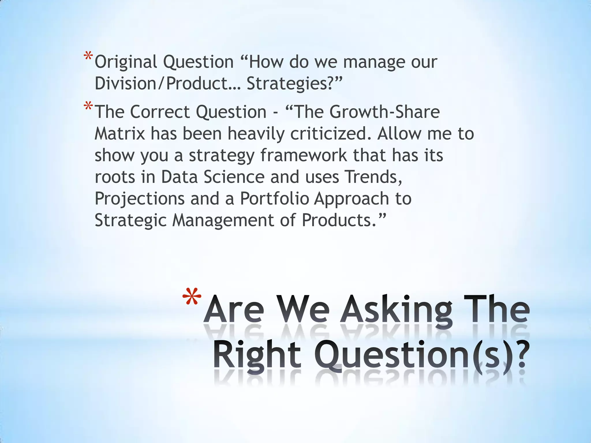 *
*Original Question “How do we manage our
Division/Product… Strategies?”
*The Correct Question - “The Growth-Share
Matrix has been heavily criticized. Allow me to
show you a strategy framework that has its
roots in Data Science and uses Trends,
Projections and a Portfolio Approach to
Strategic Management of Products.”
 