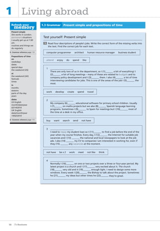 10
1 Living abroad
Present simple
She works in London.
permanent situations
I usually get up at 7.00
am.
routines and things we
do regularly
Grammar reference page 118
Prepositions of time
on
weekdays
dates
special days
the weekend (US)
at
the weekend (UK)
festivals
times
in
months
seasons
parts of the day
years
dates
US English
month/date/year
02/14/2010
UK English
date/month/year
14/02/2010
Grammar reference page 119
1.3 Grammar Present simple and prepositions of time
Test yourself: Present simple
1 Read four descriptions of people’s jobs. Write the correct form of the missing verbs into
the text. Find the correct job for each text.
computer programmer architect human resource manager business student
attend enjoy do spend like
1
There are only two of us in the department, so I (1) a bit of everything! I
(2) a lot of long meetings – many of these are related to budgets and to
company policy development and I (3) them. I also (4) a lot of time
interviewing candidates for jobs. This is one of the areas of the job I (5) the
most.
work develop create spend travel
2
My company (6) educational software for primary school children. Usually
I (7) on maths projects but we also (8) Spanish language learning
programs. Sometimes I (9) to Spain for meetings but I (10) most of
the time at a desk in my office.
buy want search send not have
3
I need to repay my student loan so I (11) to find a job before the end of the
year when my course finishes. Every day, I (12) the Internet for suitable job
vacancies and I (13) the national and local newspapers to look at the job
ads. I also (14) my CV to companies I am interested in working for, even if
they (15) any vacancies at the moment.
not have be x 2 work meet not like think
4
Normally I (16) on one or two projects over a three or four-year period. My
latest project is a church and I (17) very excited about it. The church
(18) very old and it (19) enough light. I need to design some more
windows. Every week I (20) the Bishop to talk about the project. Sometimes
he (21) my ideas but other times he (22) they’re great.
1
The Business PI SB THIS ONE.indd10 10The Business PI SB THIS ONE.indd10 10 16/11/07 5:53:25 pm16/11/07 5:53:25 pm
 
