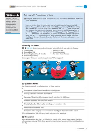 Test yourself: Prepositions of time
2 Complete the text about Elspeth from Germany using prepositions of time from the Refresh
your memory box.
I came to London about six months ago. I started my job as a wine buyer at Marks &
Spencer (1) February. To be exact, I started (2) February 14th
. Before coming
here, I worked at a winery in South Africa and before that, (3) 2004, I was in New
York State working as an au pair. No matter where I am in the world, I always phone my
parents (4) the weekend. I try to call them (5) Sundays (6) 6 o’clock
(7) the evening. The other thing I try to do is go home for Christmas. I do like to
spend time (8) Christmas with my family. If you ever get the chance, you really
should go to Germany (9) December. The German Christmas markets are the best
in the world.
Listening for detail
3 1:09–1:15 Listen to seven descriptions of national festivals and and write the date.
1 Australia Day 5 April Fool’s Day
2 Boxing Day (UK) 6 Showa Day (Japan)
3 Groundhog Day (USA & Canada) 7 Day of the Dead (Mexico)
4 Bastille Day (France)
Listen again. What does each holiday celebrate? What happens?
4 Question forms
Use the present simple to make questions for these answers.
1
From a small village in south-west France called Marsac.
2
Usually at 9am but sometimes at about 8.45.
3
Languages? English and French quite fluently and also a bit of Chinese.
4
In a small apartment near the centre of town.
5
Usually by bus, but if the weather is really good I sometimes walk.
6
I usually go on holiday in June.
7
Sometimes in the company canteen, but more often I go to the café round the corner.
Work with a partner. Take it in turns to ask and answer the questions.
5 Discussion
Work with a partner. Describe a local festival or custom either in your home town or the place
where you are studying. Think about special food, clothes and typical activities that take place on
this day.
1.3 GrammarFurther interactive grammar practice on the DVD-ROM
11
Work with a partner.
Search for the keywords
festivals in Japan or
festivals in Mexico
to read more about
festivals in these
countries. Tell your
partner what happens
on special days in these
countries.
The Business PI SB THIS ONE.indd11 11The Business PI SB THIS ONE.indd11 11 16/11/07 5:53:26 pm16/11/07 5:53:26 pm
 