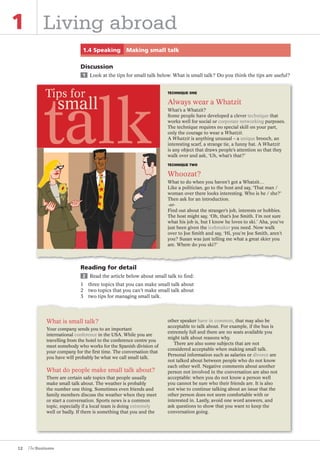 12
1 Living abroad
1.4 Speaking Making small talk
Discussion
1 Look at the tips for small talk below. What is small talk? Do you think the tips are useful?
Reading for detail
2 Read the article below about small talk to find:
1 three topics that you can make small talk about
2 two topics that you can’t make small talk about
3 two tips for managing small talk.
What is small talk?
Your company sends you to an important
international conference in the USA. While you are
travelling from the hotel to the conference centre you
meet somebody who works for the Spanish division of
your company for the ﬁrst time. The conversation that
you have will probably be what we call small talk.
What do people make small talk about?
There are certain safe topics that people usually
make small talk about. The weather is probably
the number one thing. Sometimes even friends and
family members discuss the weather when they meet
or start a conversation. Sports news is a common
topic, especially if a local team is doing extremely
well or badly. If there is something that you and the
other speaker have in common, that may also be
acceptable to talk about. For example, if the bus is
extremely full and there are no seats available you
might talk about reasons why.
There are also some subjects that are not
considered acceptable when making small talk.
Personal information such as salaries or divorce are
not talked about between people who do not know
each other well. Negative comments about another
person not involved in the conversation are also not
acceptable: when you do not know a person well
you cannot be sure who their friends are. It is also
not wise to continue talking about an issue that the
other person does not seem comfortable with or
interested in. Lastly, avoid one word answers, and
ask questions to show that you want to keep the
conversation going.
TECHNIQUE ONE
Always wear a Whatzit
What’s a Whatzit?
Some people have developed a clever technique that
works well for social or corporate networking purposes.
The technique requires no special skill on your part,
only the courage to wear a Whatzit.
A Whatzit is anything unusual – a unique brooch, an
interesting scarf, a strange tie, a funny hat. A Whatzit
is any object that draws people’s attention so that they
walk over and ask, ‘Uh, what’s that?’
TECHNIQUE TWO
Whoozat?
What to do when you haven’t got a Whatzit…
Like a politician, go to the host and say, ‘That man /
woman over there looks interesting. Who is he / she?’
Then ask for an introduction.
-or-
Find out about the stranger’s job, interests or hobbies.
The host might say, ‘Oh, that’s Joe Smith. I’m not sure
what his job is, but I know he loves to ski.’ Aha, you’ve
just been given the icebreaker you need. Now walk
over to Joe Smith and say, ‘Hi, you’re Joe Smith, aren’t
you? Susan was just telling me what a great skier you
are. Where do you ski?’
talk
small
Tips for
The Business PI SB THIS ONE.indd12 12The Business PI SB THIS ONE.indd12 12 16/11/07 5:53:27 pm16/11/07 5:53:27 pm
 