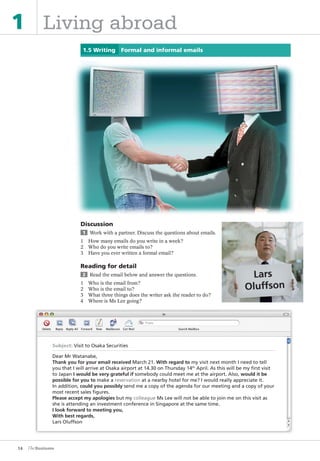 14
1 Living abroad
1.5 Writing Formal and informal emails
Discussion
1 Work with a partner. Discuss the questions about emails.
1 How many emails do you write in a week?
2 Who do you write emails to?
3 Have you ever written a formal email?
Reading for detail
2 Read the email below and answer the questions.
1 Who is the email from?
2 Who is the email to?
3 What three things does the writer ask the reader to do?
4 Where is Ms Lee going?
Subject: Visit to Osaka Securities
Dear Mr Watanabe,
Thank you for your email received March 21. With regard to my visit next month I need to tell
you that I will arrive at Osaka airport at 14.30 on Thursday 14th
April. As this will be my first visit
to Japan I would be very grateful if somebody could meet me at the airport. Also, would it be
possible for you to make a reservation at a nearby hotel for me? I would really appreciate it.
In addition, could you possibly send me a copy of the agenda for our meeting and a copy of your
most recent sales figures.
Please accept my apologies but my colleague Ms Lee will not be able to join me on this visit as
she is attending an investment conference in Singapore at the same time.
I look forward to meeting you,
With best regards,
Lars Oluffson
The Business PI SB THIS ONE.indd14 14The Business PI SB THIS ONE.indd14 14 16/11/07 5:53:34 pm16/11/07 5:53:34 pm
 