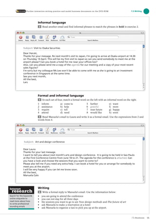 Informal language
3 Read another email and find informal phrases to match the phrases in bold in exercise 2.
Formal and informal language
4 In each set of four, match a formal word on the left with an informal word on the right.
1 inform a) come to 5 further e) want
2 assistance b) help 6 grateful f) more
3 require c) tell 7 near future g) happy
4 attend d) need 8 would like h) soon
5 Read Manuela’s email to Laura and write it as a formal email. Use the expressions from 2 and
words from 4.
Writing
6 Write a formal reply to Manuela’s email. Use the information below:
• you are going to attend the conference
• you can not stay for all three days
• the sessions you want to go to are New design methods and The future of art
• ask Manuela to make a reservation at a hotel
• ask Manuela to organize a taxi to pick you up at the airport.
15
Search for the keywords
online etiquette to
read more about how
to write professional
sounding emails
1.5 WritingFurther interactive writing practice and model business documents on the DVD-ROM
Subject: Visit to Osaka Securities
Dear Haruki,
Thanks for your message. Re next month’s visit to Japan, I’m going to arrive at Osaka airport at 14.30
on Thursday 14 April. This will be my first visit to Japan so can you send somebody to meet me at the
airport please? Can you book a hotel for me near your offices too?
Also, can you please send me a copy of the agenda for our meeting and a copy of your most recent
sales figures?
I’m sorry but my colleague Ms Lee won’t be able to come with me as she is going to an investment
conference in Singapore at the same time.
See you next month,
All the best,
Lars
Subject: Art and design conference
Dear Laura
Thanks for your last message.
I want to tell you about next month’s arts and design conference. It is going to be held in Sao Paulo
at the First Conference Centre from June 18 to 21. The agenda for the conference is attached. Can
you have a look and choose the sessions that you want to come to?
Please also tell me if you need any extra help. I can book a hotel for you or arrange for somebody to
meet you at the airport.
I will be very happy if you can let me know soon.
All the best,
Manuela Calo
The Business PI SB THIS ONE.indd15 15The Business PI SB THIS ONE.indd15 15 16/11/07 5:53:37 pm16/11/07 5:53:37 pm
 