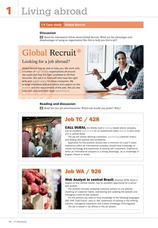 16
1 Living abroad
1.6 Case study Global Recruit
Discussion
1 Read the information below about Global Recruit. What are the advantages and
disadvantages of using an organization like this to help you find a job?
Reading and discussion
2 Read the two job advertisements. Which job would you prefer? Why?
Job WA / 926
Web Analyst in central Brazil. Brazilian MTM, Brazil’s
largest on line clothes retailer, has an excellent opportunity for a senior
web analyst.
The position includes analysing customer actions on our website,
reporting on customer habits, maintaining and updating the website and
managing a team of web analysts.
For the position you need to have knowledge of the following languages:
ASP, PHP, Cold Fusion, Java or. Net, experience of working in the clothing
industry, managerial experience and a basic knowledge of Portuguese.
The job is based in our offices in Rio de Janeiro.
Global Recruit
Looking for a job abroad?
Global Recruit may be able to help you. We work with
a number of high-proﬁle organizations all around
the world and ﬁnd the right candidate to ﬁll their
vacancies. Our job is to ﬁnd staff who have the right
skills and qualiﬁcations for these companies. We
arrange interviews and give advice and support on the
location and the requirements of the jobs. We can also
help with visas and other legal requirements.
Job TC / 428
CALL DUBAI, the Middle East’s leading mobile phone company,
has an excellent opportunity for an experienced sales advisor in their retail
unit in central Dubai.
The job will involve advising customers, processing customer orders,
and dealing with queries and complaints.
Applicants for this position should have a minimum of a year’s sales
experience within an international company, should have knowledge of
mobile technology and experience of working with customers. Experience
within an international company is a strong advantage, as is knowledge of
English, French or Arabic.
The Business PI SB THIS ONE.indd16 16The Business PI SB THIS ONE.indd16 16 16/11/07 5:53:38 pm16/11/07 5:53:38 pm
 