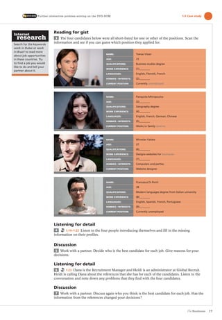 17
Search for the keywords
work in Dubai or work
in Brazil to read more
about job opportunities
in these countries. Try
to ﬁnd a job you would
like to do and tell your
partner about it.
Reading for gist
3 The four candidates below were all short-listed for one or other of the positions. Scan the
information and see if you can guess which position they applied for.
Listening for detail
4 1:19–1:22 Listen to the four people introducing themselves and fill in the missing
information on their profiles.
Discussion
5 Work with a partner. Decide who is the best candidate for each job. Give reasons for your
decisions.
Listening for detail
6 1:23 Dana is the Recruitment Manager and Heidi is an administrator at Global Recruit.
Heidi is calling Dana about the references that she has for each of the candidates. Listen to the
conversation and note down any problems that they find with the four candidates.
Discussion
7 Work with a partner. Discuss again who you think is the best candidate for each job. Has the
information from the references changed your decisions?
Further interactive problem-solving on the DVD-ROM 1.6 Case study
NAME: Tomas Visser
AGE: 25
QUALIFICATIONS: Business studies degree
WORK EXPERIENCE: (1)
LANGUAGES: English, Flemish, French
HOBBIES / INTERESTS: (2)
CURRENT POSITION: Currently unemployed
NAME: Panayota Mitropoulos
AGE: (3)
QUALIFICATIONS: Geography degree
WORK EXPERIENCE: (4)
LANGUAGES: English, French, German, Chinese
HOBBIES / INTERESTS: (5)
CURRENT POSITION: Works in family taverna
NAME: Miroslav Kalata
AGE: 27
QUALIFICATIONS: (6)
WORK EXPERIENCE: Designs websites for boutiques
LANGUAGES: (7)
HOBBIES / INTERESTS: Computers and parties
CURRENT POSITION: Website designer
NAME: Francesca Di Ponti
AGE: 28
QUALIFICATIONS: Modern languages degree from Italian university
WORK EXPERIENCE: (8)
LANGUAGES: English, Spanish, French, Portuguese
HOBBIES / INTERESTS: (9)
CURRENT POSITION: Currently unemployed
The Business PI SB THIS ONE.indd17 17The Business PI SB THIS ONE.indd17 17 16/11/07 5:53:45 pm16/11/07 5:53:45 pm
 