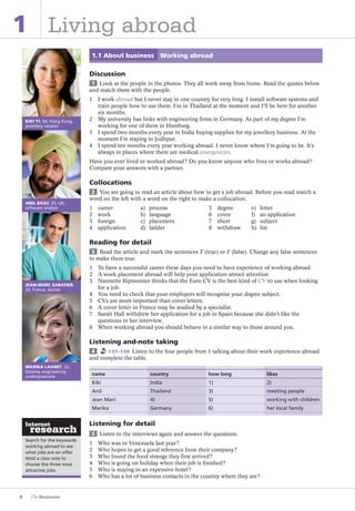 Search for the keywords
working abroad to see
what jobs are on offer.
Hold a class vote to
choose the three most
attractive jobs.
6
1 Living abroad
1.1 About business Working abroad
Discussion
1 Look at the people in the photos. They all work away from home. Read the quotes below
and match them with the people.
1 I work abroad but I never stay in one country for very long. I install software systems and
train people how to use them. I’m in Thailand at the moment and I’ll be here for another
six months.
2 My university has links with engineering firms in Germany. As part of my degree I’m
working for one of them in Hamburg.
3 I spend two months every year in India buying supplies for my jewellery business. At the
moment I’m staying in Jodhpur.
4 I spend ten months every year working abroad. I never know where I’m going to be. It’s
always in places where there are medical emergencies.
Have you ever lived or worked abroad? Do you know anyone who lives or works abroad?
Compare your answers with a partner.
Collocations
2 You are going to read an article about how to get a job abroad. Before you read match a
word on the left with a word on the right to make a collocation.
1 career a) process 5 degree e) letter
2 work b) language 6 cover f) an application
3 foreign c) placement 7 short g) subject
4 application d) ladder 8 withdraw h) list
Reading for detail
3 Read the article and mark the sentences T (true) or F (false). Change any false sentences
to make them true.
1 To have a successful career these days you need to have experience of working abroad.
2 A work placement abroad will help your application attract attention.
3 Nannette Ripmeester thinks that the Euro CV is the best kind of CV to use when looking
for a job.
4 You need to check that your employers will recognise your degree subject.
5 CVs are more important than cover letters.
6 A cover letter in France may be studied by a specialist.
7 Sarah Hall withdrew her application for a job in Spain because she didn’t like the
questions in her interview.
8 When working abroad you should behave in a similar way to those around you.
Listening and-note taking
4 1:01–1:04 Listen to the four people from 1 talking about their work experience abroad
and complete the table.
name country how long likes
Kiki India 1) 2)
Anil Thailand 3) meeting people
Jean Marc 4) 5) working with children
Marika Germany 6) her local family
Listening for detail
5 Listen to the interviews again and answer the questions.
1 Who was in Venezuela last year?
2 Who hopes to get a good reference from their company?
3 Who found the food strange they first arrived?
4 Who is going on holiday when their job is finished?
5 Who is staying in an expensive hotel?
6 Who has a lot of business contacts in the country where they are?
KIKI YI, 54, Hong Kong,
jewellery retailer
ANIL BASU, 35, UK,
software analyst
JEAN-MARC SABATIER,
32, France, doctor
MARIKA LAANET, 22,
Estonia, engineering
undergraduate
The Business PI SB THIS ONE.indd6 6The Business PI SB THIS ONE.indd6 6 16/11/07 5:53:09 pm16/11/07 5:53:09 pm
 