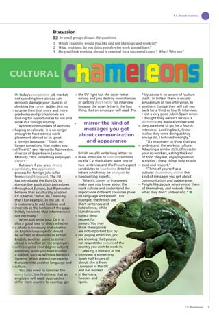 7
1.1 About business
Discussion
6 In small groups discuss the questions.
1 Which countries would you like and not like to go and work in?
2 What problems do you think people who work abroad have?
3 Do you think working abroad is essential for a successful career? Why / Why not?
IN today’s competitive job market,
not spending time abroad can
seriously damage your chances of
climbing the career ladder. It is no
surprise then that more and more
graduates and professionals are
looking for opportunities to live and
work in a foreign country.
With record numbers of workers
hoping to relocate, it is no longer
enough to have done a work
placement abroad or to speak
a foreign language. “This is no
longer something that makes you
different,” says Nannette Ripmeester,
director of Expertise in Labour
Mobility. “It is something employers
expect.”
But even if you are a strong
candidate, the application
process for foreign jobs is far
from straightforward. The EU
has introduced the Euro CV to
standardise application procedures
throughout Europe, but Ripmeester
believes that a culturally adapted
CV is better. ‘’What do I mean by
that? For example, in the UK, it
is customary to add hobbies and
interests at the bottom of the page.
In Italy however, that information is
not necessary.”
When you write your CV it is
also a good idea to check whether
a photo is necessary and whether
an English-language CV should
be written in American or British
English. Another point to think
about is whether or not employers
will recognise your degree subject,
especially when you have studied
a subject, such as Wireless Network
Systems, which doesn’t necessarily
translate into another language and
culture.
You also need to consider the
cover letter, the first thing that an
employer will read. Approaches
differ from country to country: get
the CV right but the cover letter
wrong and you destroy your chances
of getting short-listed for interview
because the cover letter is the first
thing that an employer will read. The
British usually write long letters to
draw attention to relevant sections
on the CV, the Italians want one or
two sentences and the French expect
candidates to handwrite detailed
letters which may be analysed by
handwriting experts.
When it comes to interviews,
make sure you know about the
work culture and understand the
importance different countries place
on language and speech. For
example, the French use
short sentences and
hate silence, while
Scandinavians
have a deep
respect for
pauses. You may
think these points
are not important but by
not paying attention, you
are showing that you do
not respect the culture of the
country you wish to work in.
Making a mistake at the
interview is something
Sarah Hall knows all
about. She is from
Liverpool in the UK
and has worked
in Germany,
Sweden and
Spain.
“My advice is be aware of ‘culture
clash.’ In Britain there is usually
a maximum of two interviews. In
southern Europe they will call you
back for a third or fourth interview.
I lost a very good job in Spain when
I thought they weren’t serious. I
withdrew my application because
they asked me to go for a fourth
interview. Looking back, I now
realise they were doing as they
always do. I behaved wrongly.”
“It’s important to show that you
understand the working culture.
Adapting a similar style of dress to
your co-workers, eating the kind
of food they eat, enjoying similar
activities - these things help to win
trust and respect.”
“Think of yourself as a
cultural chameleon, mirror the
kind of messages you get about
communication and appearance.
People like people who remind them
of themselves, and nobody likes
what they don’t understand.” ■
CULTURAL
mirror the kind of
messages you get
about communication
and appearance
5
10
15
20
25
30
35
40
45
50
55
60
65
70
75
80
85
90
95
100
105
110
115
The Business PI SB THIS ONE.indd7 7The Business PI SB THIS ONE.indd7 7 16/11/07 5:53:12 pm16/11/07 5:53:12 pm
 