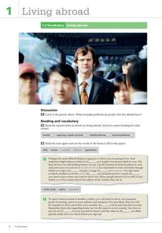 8
1 Living abroad
1.2 Vocabulary Living abroad
Discussion
1 Look at the picture above. What everyday problems do people who live abroad have?
Reading and vocabulary
2 Read the extracts from an article on living abroad. Find the correct heading for each
extract.
health opening a bank account mobile phones accommodation
3 Read the texts again and use the words in the boxes to fill in the spaces.
bills notice contract deposit apartment
credit cards salary overdraft
To open a bank account in another country you will need to show your passport,
proof of earnings, proof of your address and residency. It is also likely that you will
be expected to show proof that your monthly (6) will be paid into this account.
Remember that rules regarding banks are not the same in every country. You have to
pay for an (7) on your account in France, and the rules on (8) can differ
greatly, make sure you check before you sign up!
Perhaps the most difficult thing to organize is where you are going to live. Your
employer might help you find an (1) or it might even be provided for you. The
best advice is to start looking before you go. Use the Internet to look for places to rent
and post your own advert on bulletin boards. It is important to view anywhere though
before you sign a (2) and give a large (3) to a landlord. You also need
to check whether or not the utility (4) are included and how much (5)
you need to give when you want to move out. Many people choose to live with a local
family as a way to learn about the culture of the country they are in.
1
2
The Business PI SB THIS ONE.indd8 8The Business PI SB THIS ONE.indd8 8 16/11/07 5:53:18 pm16/11/07 5:53:18 pm
 