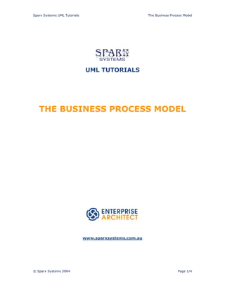 Sparx Systems UML Tutorials                             The Business Process Model




                               UML TUTORIALS




   THE BUSINESS PROCESS MODEL




                              www.sparxsystems.com.au




© Sparx Systems 2004                                                     Page 1/4
 