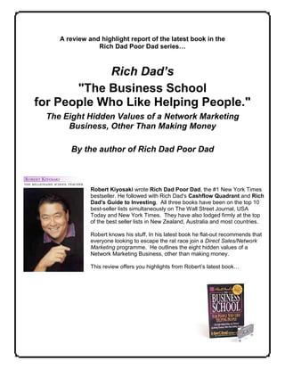 A review and highlight report of the latest book in the
                Rich Dad Poor Dad series…



            Rich Dad’s
       "The Business School
for People Who Like Helping People."
 The Eight Hidden Values of a Network Marketing
      Business, Other Than Making Money

       By the author of Rich Dad Poor Dad



              Robert Kiyosaki wrote Rich Dad Poor Dad, the #1 New York Times
              bestseller. He followed with Rich Dad's Cashflow Quadrant and Rich
              Dad's Guide to Investing. All three books have been on the top 10
              best-seller lists simultaneously on The Wall Street Journal, USA
              Today and New York Times. They have also lodged firmly at the top
              of the best seller lists in New Zealand, Australia and most countries.

              Robert knows his stuff. In his latest book he flat-out recommends that
              everyone looking to escape the rat race join a Direct Sales/Network
              Marketing programme. He outlines the eight hidden values of a
              Network Marketing Business, other than making money.

              This review offers you highlights from Robert’s latest book…
 