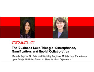 1 Copyright © 2012, Oracle and/or its affiliates. All rights
reserved.
Insert Information Protection Policy Classification from Slide 8
The Business Love Triangle- Smartphones,
Gamification, and Social Collaboration
Michele Snyder, Sr. Principal Usability Engineer Mobile User Experience
Lynn Rampoldi-Hnilo, Director of Mobile User Experience
 
