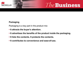 Packaging Packaging is a key part in the product mix: •   It attracts the buyer’s attention.  •   It advertises the benefits of the product inside the packaging.  •  It lists the contents. It protects the contents. •  It contributes to convenience and ease-of-use. 