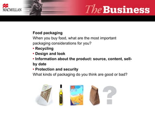 Food packaging When you buy food, what are the most important packaging considerations for you? •  Recycling  •  Design and look  •  Information about the product: source, content, sell-by date •  Protection and security What kinds of packaging do you think are good or bad? 