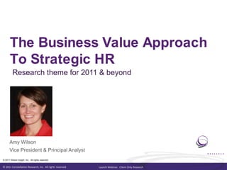The Business Value Approach To Strategic HR Research theme for 2011 & beyond Amy Wilson Vice President & Principal Analyst 