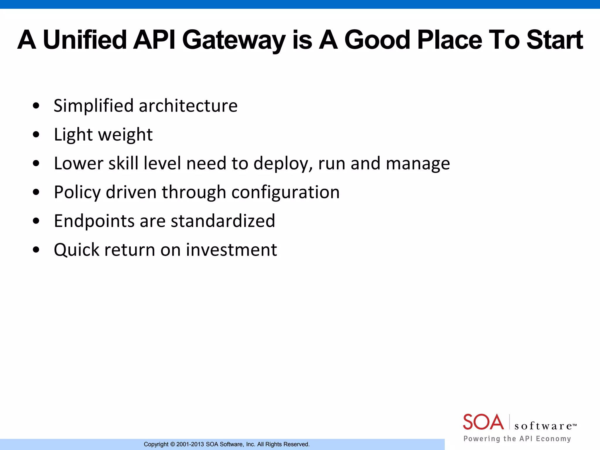 Copyright © 2001-2013 SOA Software, Inc. All Rights Reserved.Copyright © 2001-2013 SOA Software, Inc. All Rights Reserved.
A Unified API Gateway is A Good Place To Start
• Simplified architecture
• Light weight
• Lower skill level need to deploy, run and manage
• Policy driven through configuration
• Endpoints are standardized
• Quick return on investment
 