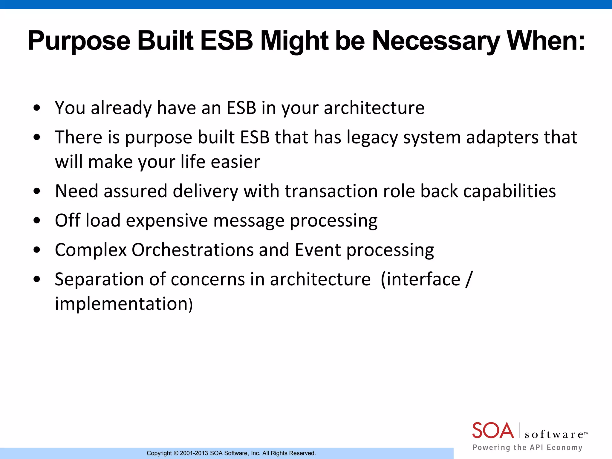 Copyright © 2001-2013 SOA Software, Inc. All Rights Reserved.Copyright © 2001-2013 SOA Software, Inc. All Rights Reserved.
Purpose Built ESB Might be Necessary When:
• You already have an ESB in your architecture
• There is purpose built ESB that has legacy system adapters that
will make your life easier
• Need assured delivery with transaction role back capabilities
• Off load expensive message processing
• Complex Orchestrations and Event processing
• Separation of concerns in architecture (interface /
implementation)
 