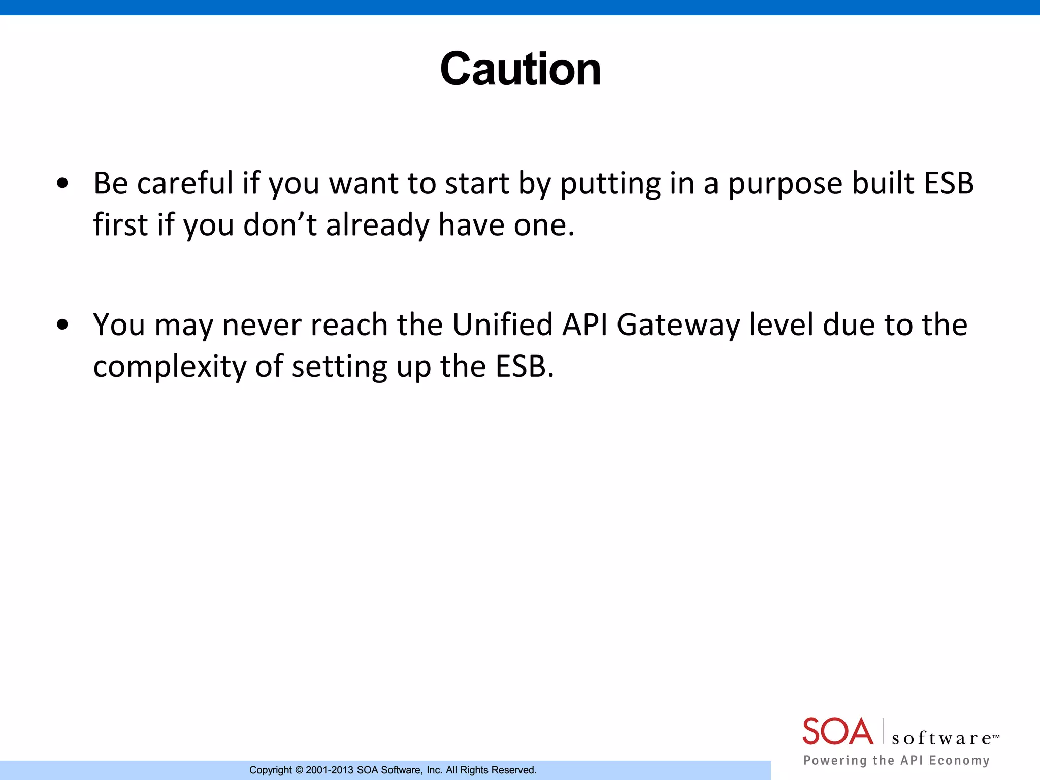 Copyright © 2001-2013 SOA Software, Inc. All Rights Reserved.Copyright © 2001-2013 SOA Software, Inc. All Rights Reserved.
Caution
• Be careful if you want to start by putting in a purpose built ESB
first if you don’t already have one.
• You may never reach the Unified API Gateway level due to the
complexity of setting up the ESB.
 
