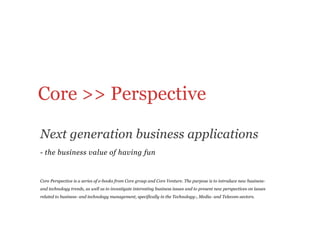 Core >> Perspective 

Next generation business applications
-  the business value of having fun


Core Perspective is a series of e-books from Core group and Core Venture. The purpose is to introduce new business-
and technology trends, as well as to investigate interesting business issues and to present new perspectives on issues
related to business- and technology management, specifically in the Technology-, Media- and Telecom-sectors.
 