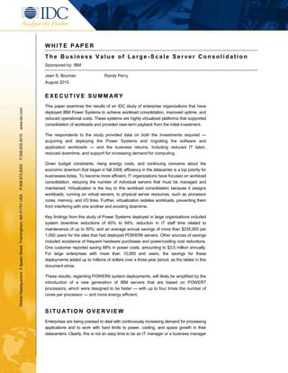 WHITE P APER
                                                               The Business Value of Large-Scale Server Consolidation
                                                               Sponsored by: IBM

                                                               Jean S. Bozman                    Randy Perry
                                                               August 2010


                                                               EXECUTIVE SUMMARY
                                                               This paper examines the results of an IDC study of enterprise organizations that have
www.idc.com




                                                               deployed IBM Power Systems to achieve workload consolidation, improved uptime, and
                                                               reduced operational costs. These systems are highly virtualized platforms that supported
                                                               consolidation of workloads and provided near-term payback from the initial investment.

                                                               The respondents to the study provided data on both the investments required —
F.508.935.4015




                                                               acquiring and deploying the Power Systems and migrating the software and
                                                               application workloads — and the business returns, including reduced IT labor,
                                                               reduced downtime, and support for increasing demand for computing.

                                                               Given budget constraints, rising energy costs, and continuing concerns about the
P.508.872.8200




                                                               economic downturn that began in fall 2008, efficiency in the datacenter is a top priority for
                                                               businesses today. To become more efficient, IT organizations have focused on workload
                                                               consolidation, reducing the number of individual servers that must be managed and
                                                               maintained. Virtualization is the key to this workload consolidation because it assigns
                                                               workloads, running on virtual servers, to physical server resources, such as processor
Global Headquarters: 5 Speen Street Framingham, MA 01701 USA




                                                               cores, memory, and I/O links. Further, virtualization isolates workloads, preventing them
                                                               from interfering with one another and avoiding downtime.

                                                               Key findings from this study of Power Systems deployed in large organizations included
                                                               system downtime reductions of 60% to 94%; reduction in IT staff time related to
                                                               maintenance of up to 50%; and an average annual savings of more than $235,000 per
                                                               1,000 users for the sites that had deployed POWER6 servers. Other sources of savings
                                                               included avoidance of frequent hardware purchases and power/cooling cost reductions.
                                                               One customer reported saving 88% in power costs, amounting to $3.5 million annually.
                                                               For large enterprises with more than 10,000 end users, the savings for these
                                                               deployments added up to millions of dollars over a three-year period, as the tables in this
                                                               document show.

                                                               These results, regarding POWER6 system deployments, will likely be amplified by the
                                                               introduction of a new generation of IBM servers that are based on POWER7
                                                               processors, which were designed to be faster — with up to four times the number of
                                                               cores per processor — and more energy efficient.



                                                               SITUATION OVERVIEW
                                                               Enterprises are being pressed to deal with continuously increasing demand for processing
                                                               applications and to work with hard limits to power, cooling, and space growth in their
                                                               datacenters. Clearly, this is not an easy time to be an IT manager or a business manager
 