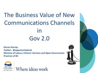 The Business Value of New Communications Channels inGov 2.0 Kieran Harrop Twitter:  @opportunityknck  Ministry of Labour, Citizens’ Services and Open Government Province of BC 