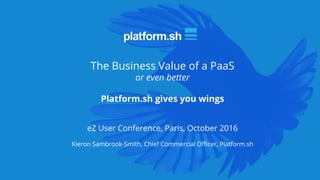 The Business Value of a PaaS
or even better
Platform.sh gives you wings
eZ User Conference, Paris, October 2016
Kieron Sambrook-Smith, Chief Commercial Officer, Platform.sh
 