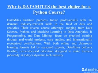 Why is DATAMITES the best choice for a
Python Course?
DataMites Institute prepares future professionals with in-
demand, industry-relevant skills in the field of data and
analytics. Their diverse course offerings—ranging from Data
Science, Python, and Machine Learning to Data Analytics, R
Programming, and Data Mining—focus on practical training
through real-world projects, case studies, and internationally
recognized certifications. With both online and classroom
learning formats led by seasoned experts, DataMites delivers
flexible, career-focused education designed to make learners
job-ready in today’s dynamic tech industry.
 