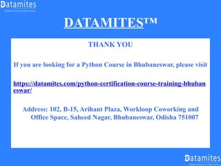 DATAMITES™
THANK YOU
If you are looking for a Python Course in Bhubaneswar, please visit
https://datamites.com/python-certification-course-training-bhuban
eswar/
Address: 102, B-15, Arihant Plaza, Workloop Coworking and
Office Space, Saheed Nagar, Bhubaneswar, Odisha 751007
 