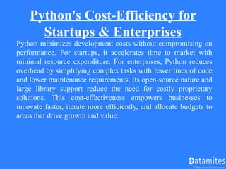 Python's Cost-Efficiency for
Startups & Enterprises
Python minimizes development costs without compromising on
performance. For startups, it accelerates time to market with
minimal resource expenditure. For enterprises, Python reduces
overhead by simplifying complex tasks with fewer lines of code
and lower maintenance requirements. Its open-source nature and
large library support reduce the need for costly proprietary
solutions. This cost-effectiveness empowers businesses to
innovate faster, iterate more efficiently, and allocate budgets to
areas that drive growth and value.
 
